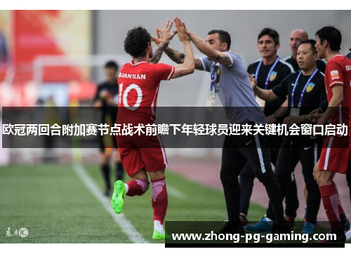 欧冠两回合附加赛节点战术前瞻下年轻球员迎来关键机会窗口启动 欧冠两回合附加赛节点战术前瞻下年轻球员迎来关键机会窗口启动